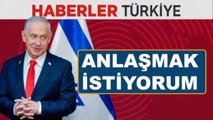 Netanyahu: Türkiye ile anlaşmak istiyorum